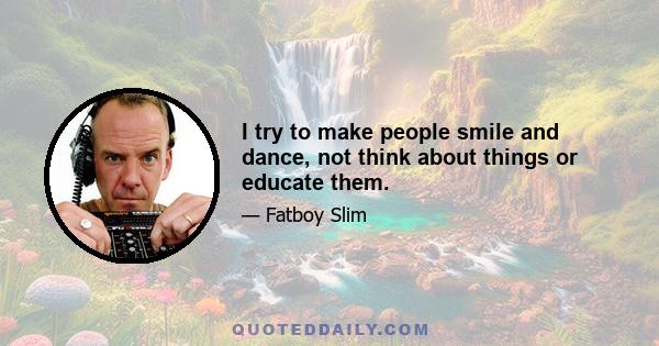 I try to make people smile and dance, not think about things or educate them.