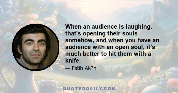 When an audience is laughing, that's opening their souls somehow, and when you have an audience with an open soul, it's much better to hit them with a knife.