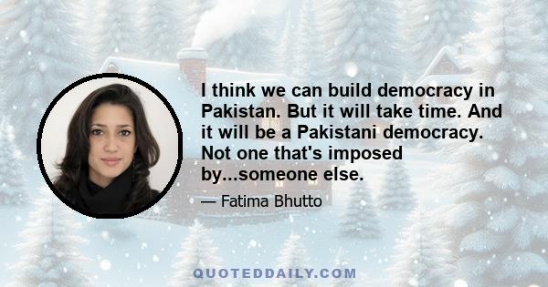 I think we can build democracy in Pakistan. But it will take time. And it will be a Pakistani democracy. Not one that's imposed by...someone else.