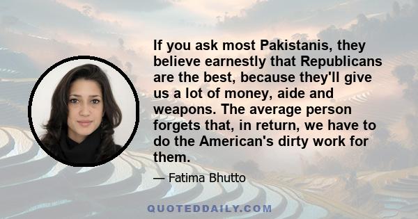 If you ask most Pakistanis, they believe earnestly that Republicans are the best, because they'll give us a lot of money, aide and weapons. The average person forgets that, in return, we have to do the American's dirty