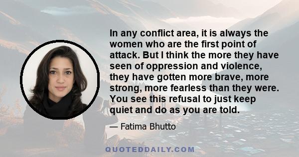 In any conflict area, it is always the women who are the first point of attack. But I think the more they have seen of oppression and violence, they have gotten more brave, more strong, more fearless than they were. You 