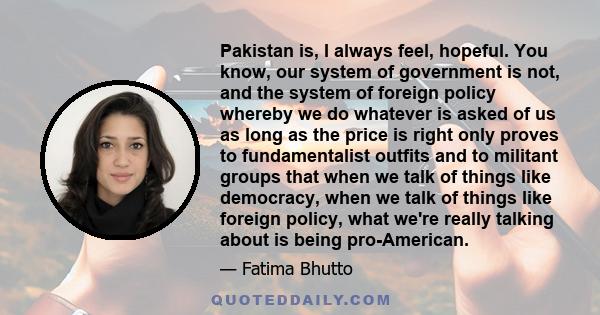 Pakistan is, I always feel, hopeful. You know, our system of government is not, and the system of foreign policy whereby we do whatever is asked of us as long as the price is right only proves to fundamentalist outfits