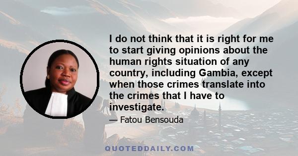 I do not think that it is right for me to start giving opinions about the human rights situation of any country, including Gambia, except when those crimes translate into the crimes that I have to investigate.