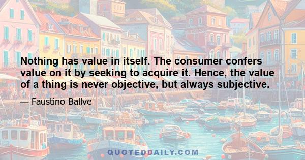 Nothing has value in itself. The consumer confers value on it by seeking to acquire it. Hence, the value of a thing is never objective, but always subjective.