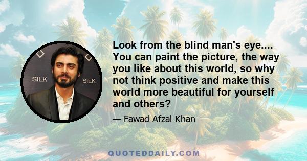 Look from the blind man's eye.... You can paint the picture, the way you like about this world, so why not think positive and make this world more beautiful for yourself and others?