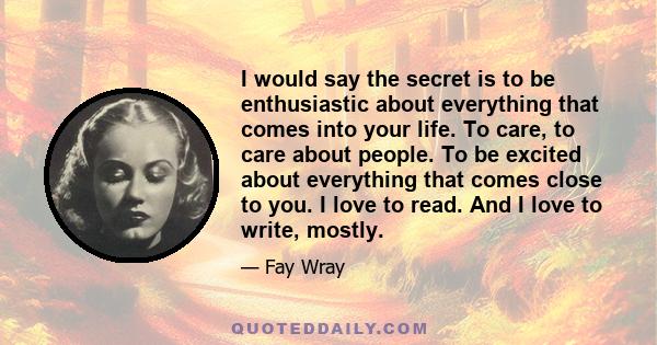 I would say the secret is to be enthusiastic about everything that comes into your life. To care, to care about people. To be excited about everything that comes close to you. I love to read. And I love to write, mostly.