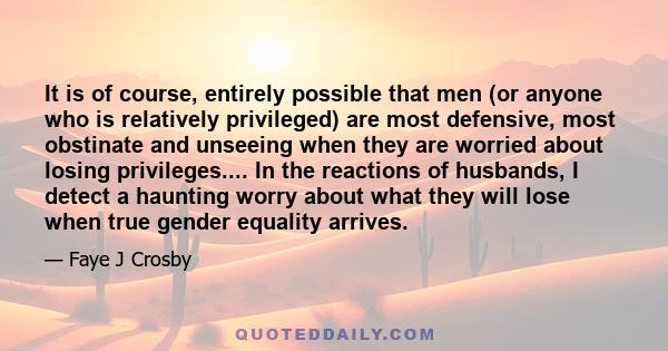 It is of course, entirely possible that men (or anyone who is relatively privileged) are most defensive, most obstinate and unseeing when they are worried about losing privileges.... In the reactions of husbands, I