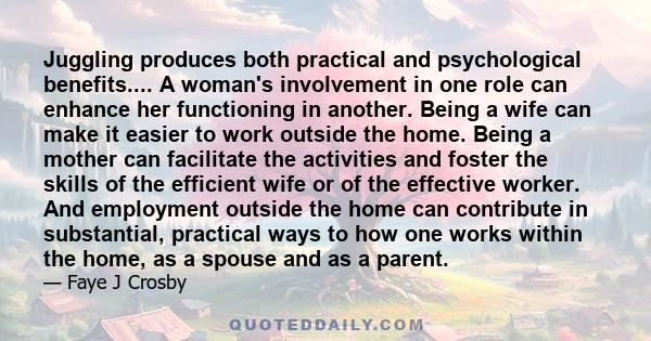 Juggling produces both practical and psychological benefits.... A woman's involvement in one role can enhance her functioning in another. Being a wife can make it easier to work outside the home. Being a mother can