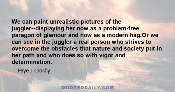 We can paint unrealistic pictures of the juggler--displaying her now as a problem-free paragon of glamour and now as a modern hag.Or we can see in the juggler a real person who strives to overcome the obstacles that