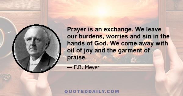 Prayer is an exchange. We leave our burdens, worries and sin in the hands of God. We come away with oil of joy and the garment of praise.