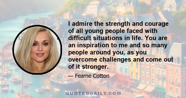 I admire the strength and courage of all young people faced with difficult situations in life. You are an inspiration to me and so many people around you, as you overcome challenges and come out of it stronger.