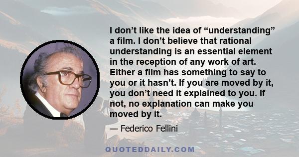 I don’t like the idea of “understanding” a film. I don’t believe that rational understanding is an essential element in the reception of any work of art. Either a film has something to say to you or it hasn’t. If you