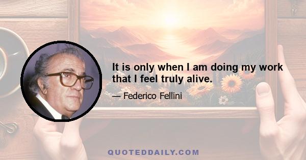 It is only when I am doing my work that I feel truly alive.