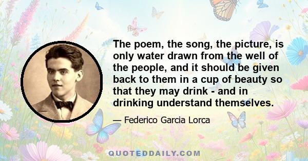 The poem, the song, the picture, is only water drawn from the well of the people, and it should be given back to them in a cup of beauty so that they may drink - and in drinking understand themselves.