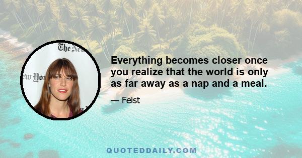 Everything becomes closer once you realize that the world is only as far away as a nap and a meal.