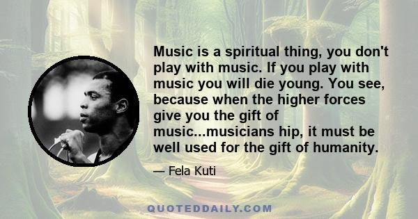 Music is a spiritual thing, you don't play with music. If you play with music you will die young. You see, because when the higher forces give you the gift of music...musicians hip, it must be well used for the gift of