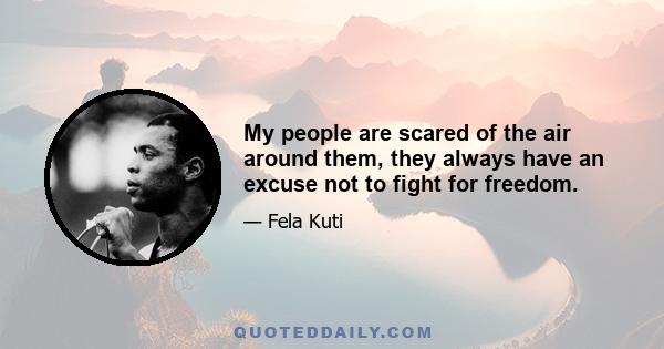 My people are scared of the air around them, they always have an excuse not to fight for freedom.