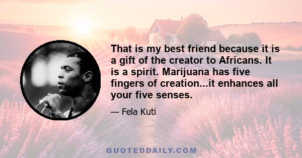 That is my best friend because it is a gift of the creator to Africans. It is a spirit. Marijuana has five fingers of creation...it enhances all your five senses.