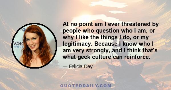 At no point am I ever threatened by people who question who I am, or why I like the things I do, or my legitimacy. Because I know who I am very strongly, and I think that's what geek culture can reinforce.