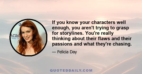 If you know your characters well enough, you aren't trying to grasp for storylines. You're really thinking about their flaws and their passions and what they're chasing.