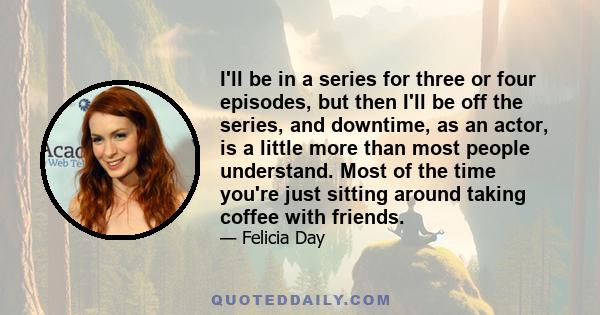 I'll be in a series for three or four episodes, but then I'll be off the series, and downtime, as an actor, is a little more than most people understand. Most of the time you're just sitting around taking coffee with