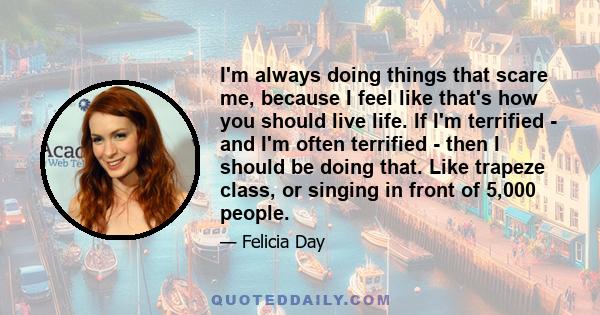 I'm always doing things that scare me, because I feel like that's how you should live life. If I'm terrified - and I'm often terrified - then I should be doing that. Like trapeze class, or singing in front of 5,000