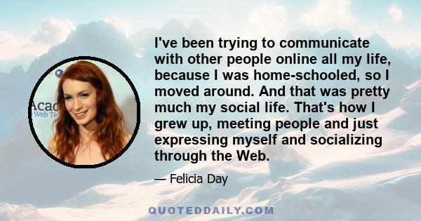 I've been trying to communicate with other people online all my life, because I was home-schooled, so I moved around. And that was pretty much my social life. That's how I grew up, meeting people and just expressing