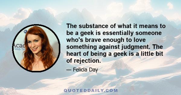 The substance of what it means to be a geek is essentially someone who's brave enough to love something against judgment. The heart of being a geek is a little bit of rejection.