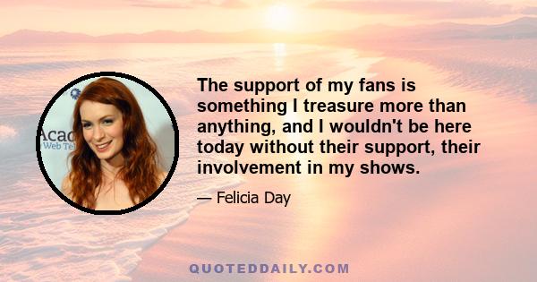 The support of my fans is something I treasure more than anything, and I wouldn't be here today without their support, their involvement in my shows.
