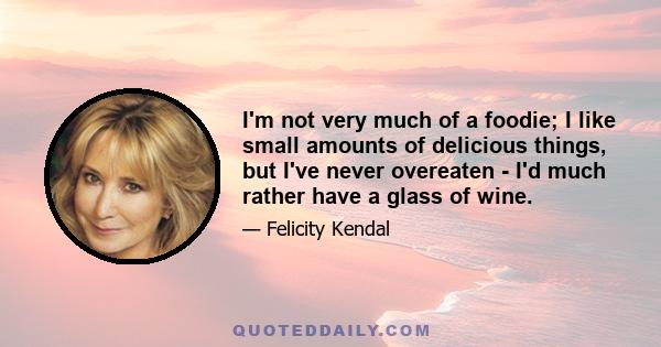 I'm not very much of a foodie; I like small amounts of delicious things, but I've never overeaten - I'd much rather have a glass of wine.