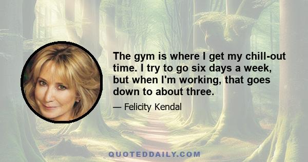 The gym is where I get my chill-out time. I try to go six days a week, but when I'm working, that goes down to about three.