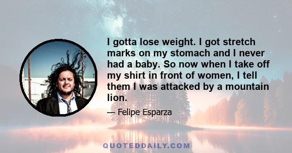 I gotta lose weight. I got stretch marks on my stomach and I never had a baby. So now when I take off my shirt in front of women, I tell them I was attacked by a mountain lion.