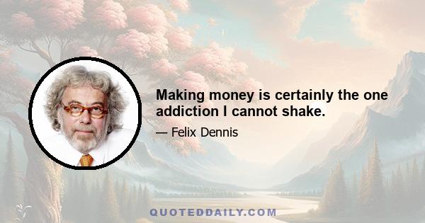 Making money is certainly the one addiction I cannot shake.