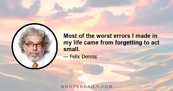 Most of the worst errors I made in my life came from forgetting to act small.