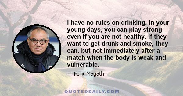 I have no rules on drinking. In your young days, you can play strong even if you are not healthy. If they want to get drunk and smoke, they can, but not immediately after a match when the body is weak and vulnerable.