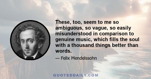 These, too, seem to me so ambiguous, so vague, so easily misunderstood in comparison to genuine music, which fills the soul with a thousand things better than words.