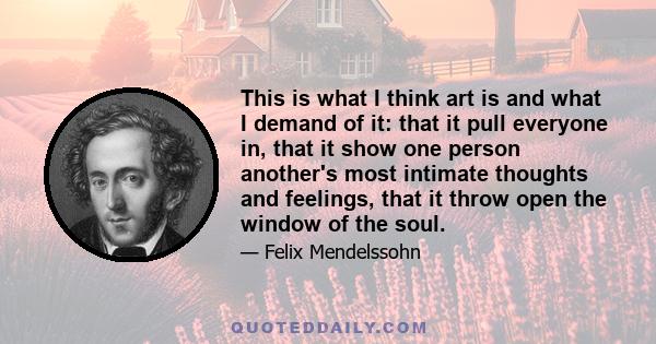 This is what I think art is and what I demand of it: that it pull everyone in, that it show one person another's most intimate thoughts and feelings, that it throw open the window of the soul.