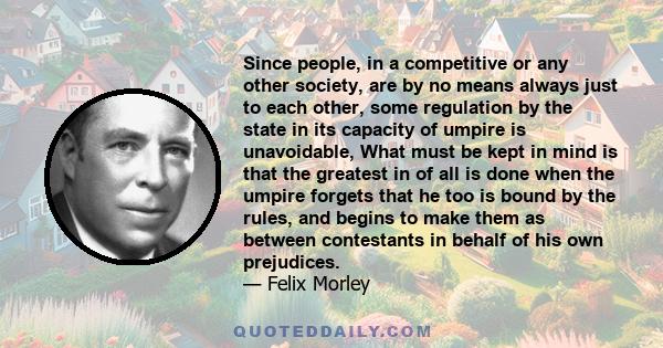 Since people, in a competitive or any other society, are by no means always just to each other, some regulation by the state in its capacity of umpire is unavoidable, What must be kept in mind is that the greatest in of 