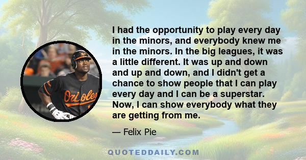 I had the opportunity to play every day in the minors, and everybody knew me in the minors. In the big leagues, it was a little different. It was up and down and up and down, and I didn't get a chance to show people