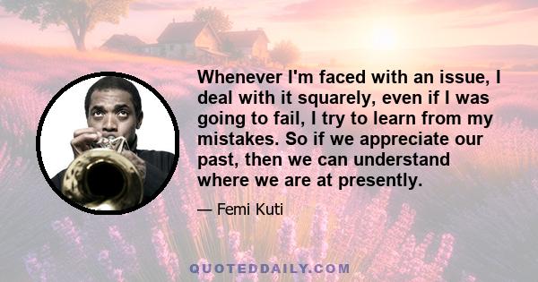 Whenever I'm faced with an issue, I deal with it squarely, even if I was going to fail, I try to learn from my mistakes. So if we appreciate our past, then we can understand where we are at presently.