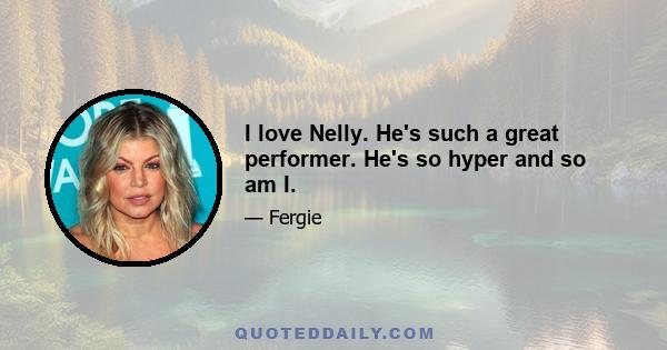 I love Nelly. He's such a great performer. He's so hyper and so am I.