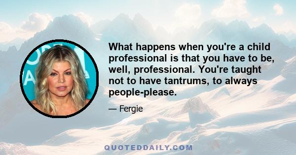 What happens when you're a child professional is that you have to be, well, professional. You're taught not to have tantrums, to always people-please.