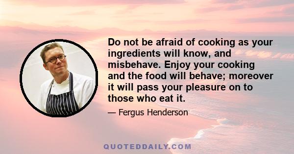 Do not be afraid of cooking as your ingredients will know, and misbehave. Enjoy your cooking and the food will behave; moreover it will pass your pleasure on to those who eat it.