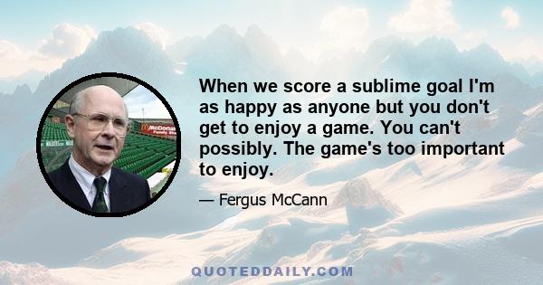 When we score a sublime goal I'm as happy as anyone but you don't get to enjoy a game. You can't possibly. The game's too important to enjoy.