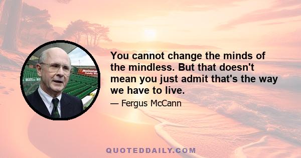 You cannot change the minds of the mindless. But that doesn't mean you just admit that's the way we have to live.