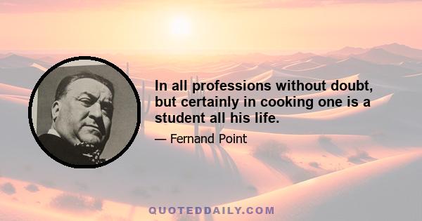 In all professions without doubt, but certainly in cooking one is a student all his life.