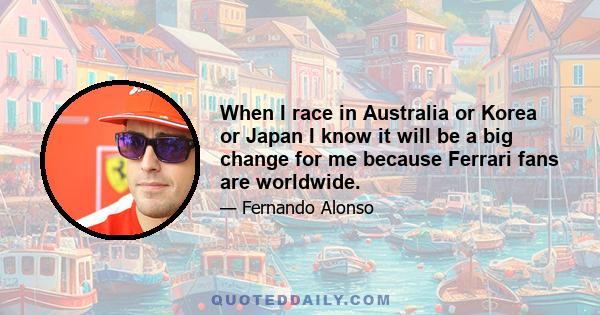 When I race in Australia or Korea or Japan I know it will be a big change for me because Ferrari fans are worldwide.