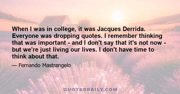 When I was in college, it was Jacques Derrida. Everyone was dropping quotes. I remember thinking that was important - and I don't say that it's not now - but we're just living our lives. I don't have time to think about 