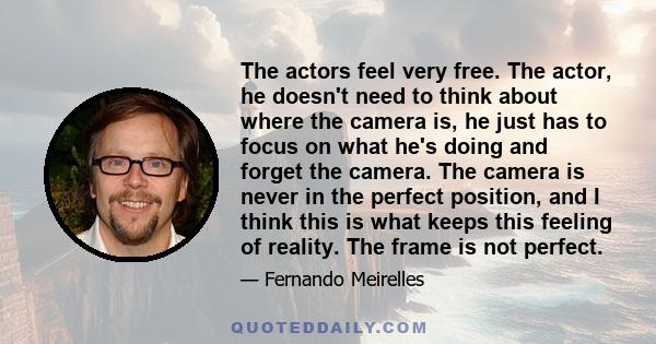 The actors feel very free. The actor, he doesn't need to think about where the camera is, he just has to focus on what he's doing and forget the camera. The camera is never in the perfect position, and I think this is