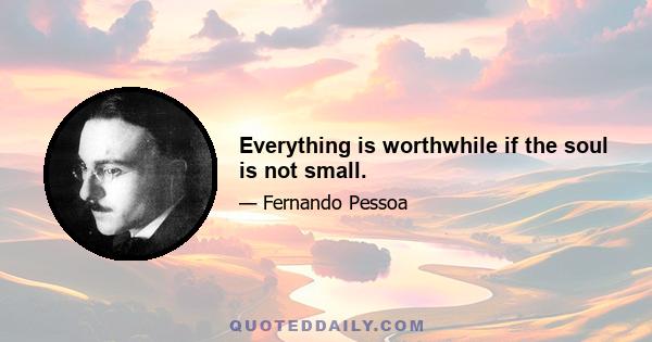 Everything is worthwhile if the soul is not small.